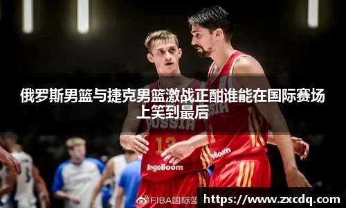 俄罗斯男篮与捷克男篮激战正酣谁能在国际赛场上笑到最后